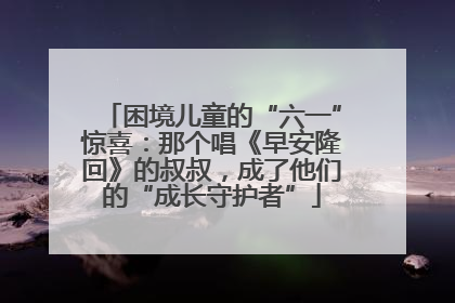 困境儿童的“六一”惊喜：那个唱《早安隆回》的叔叔，成了他们的“成长守护者”