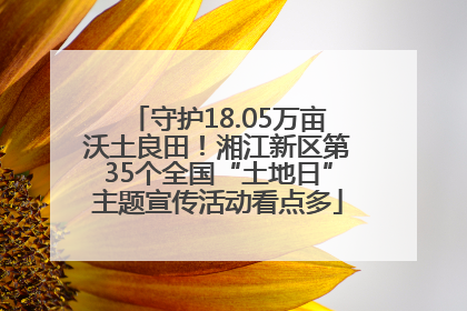 守护18.05万亩沃土良田！湘江新区第35个全国“土地日”主题宣传活动看点多