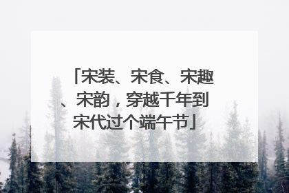 宋装、宋食、宋趣、宋韵，穿越千年到宋代过个端午节