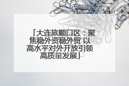 大连旅顺口区：聚焦稳外资稳外贸 以高水平对外开放引领高质量发展
