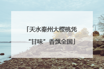 天水秦州大樱桃凭“甘味”香飘全国