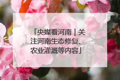 央媒看河南｜关注河南生态修复、农业灌溉等内容