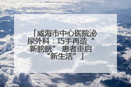 威海市中心医院泌尿外科：巧手再造“新膀胱” 患者重启“新生活”