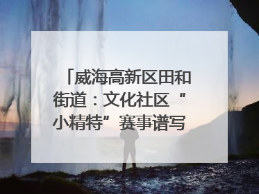 威海高新区田和街道：文化社区“小精特”赛事谱写文化赋能新乐章