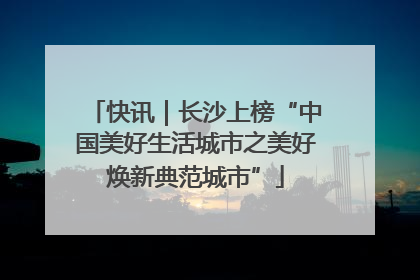 快讯｜长沙上榜“中国美好生活城市之美好焕新典范城市”