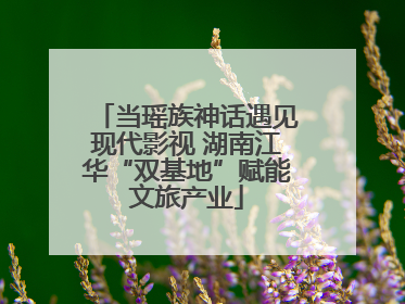 当瑶族神话遇见现代影视 湖南江华“双基地”赋能文旅产业