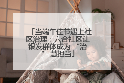 当端午佳节遇上社区治理：六合社区让银发群体成为 “治” 慧担当