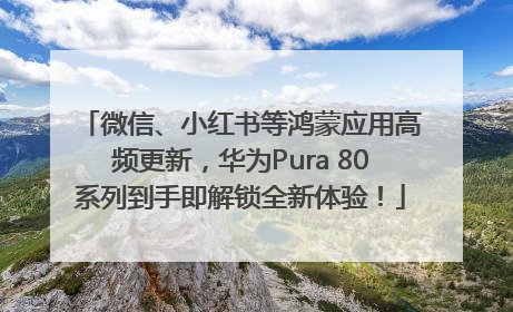 微信、小红书等鸿蒙应用高频更新，华为Pura 80系列到手即解锁全新体验！
