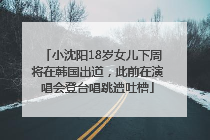 小沈阳18岁女儿下周将在韩国出道，此前在演唱会登台唱跳遭吐槽