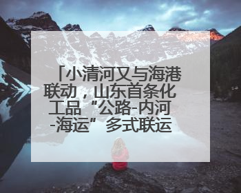 小清河又与海港联动，山东首条化工品“公路-内河-海运”多式联运通道开通