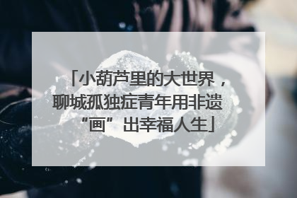 小葫芦里的大世界，聊城孤独症青年用非遗“画”出幸福人生