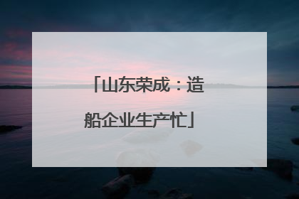 山东荣成：造船企业生产忙