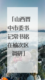 山西晋中市委书记常书铭在榆次区调研