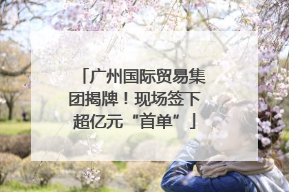 广州国际贸易集团揭牌！现场签下超亿元“首单”