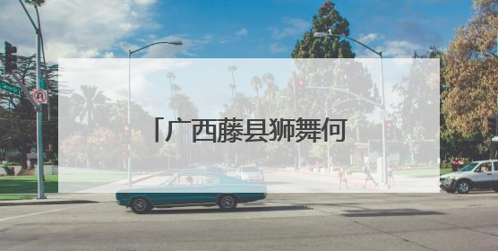 广西藤县狮舞何以舞动世界？海外华文媒体探秘“东方狮王”炼成记