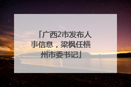 广西2市发布人事信息，梁枫任横州市委书记