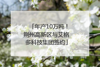 年产10万吨！荆州高新区与艾格多科技集团签约