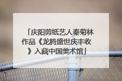 庆阳剪纸艺人秦菊林作品《龙腾盛世庆丰收》入藏中国美术馆