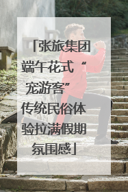 张旅集团端午花式“宠游客” 传统民俗体验拉满假期氛围感