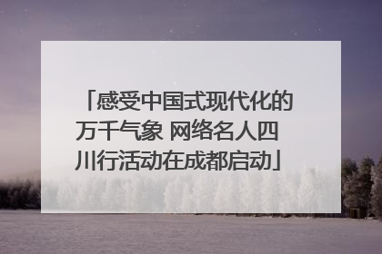 感受中国式现代化的万千气象 网络名人四川行活动在成都启动