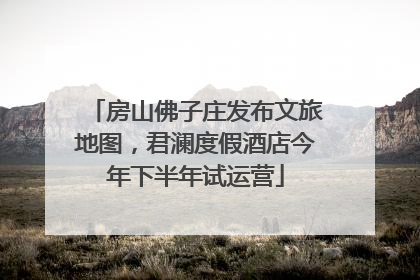 房山佛子庄发布文旅地图，君澜度假酒店今年下半年试运营