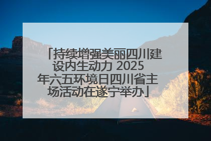 持续增强美丽四川建设内生动力 2025年六五环境日四川省主场活动在遂宁举办