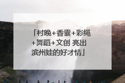 村晚+香囊+彩绳+舞蹈+文创 亮出滨州娃的好才情