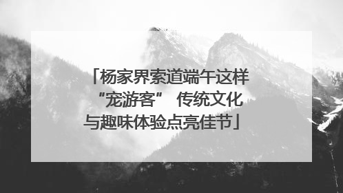 杨家界索道端午这样“宠游客” 传统文化与趣味体验点亮佳节
