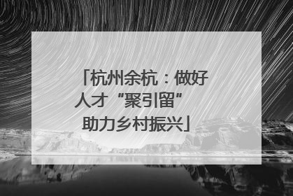 杭州余杭：做好人才“聚引留” 助力乡村振兴