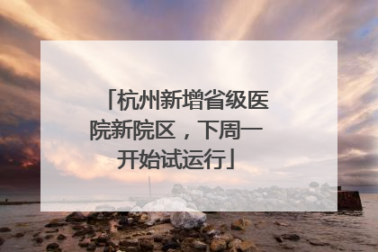 杭州新增省级医院新院区，下周一开始试运行