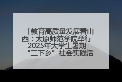 教育高质量发展看山西：太原师范学院举行2025年大学生暑期“三下乡”社会实践活动启动仪式