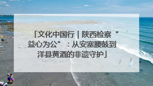文化中国行｜陕西检察“益心为公”：从安塞腰鼓到洋县黄酒的非遗守护