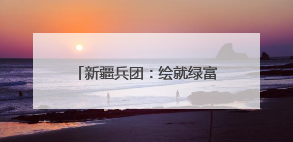 新疆兵团：绘就绿富同兴乡村振兴新图景