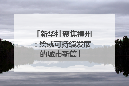 新华社聚焦福州：绘就可持续发展的城市新篇