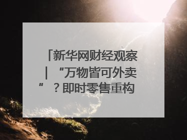 新华网财经观察｜“万物皆可外卖”？即时零售重构消费市场