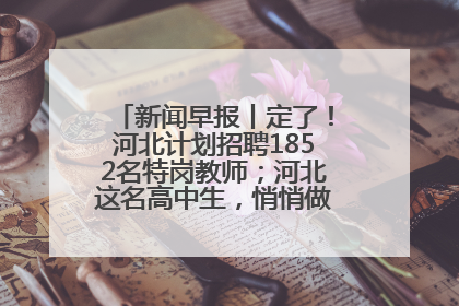 新闻早报丨定了！河北计划招聘1852名特岗教师；河北这名高中生，悄悄做了件超酷的事>>