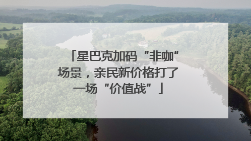 星巴克加码“非咖”场景，亲民新价格打了一场“价值战”