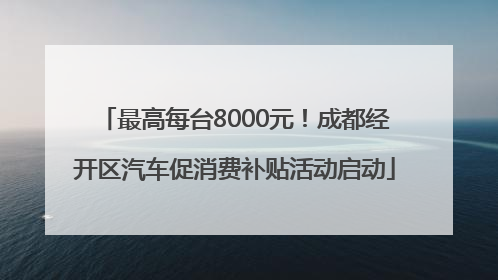 最高每台8000元！成都经开区汽车促消费补贴活动启动