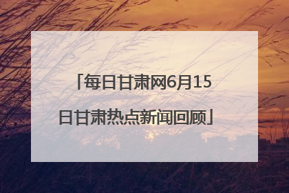 每日甘肃网6月15日甘肃热点新闻回顾