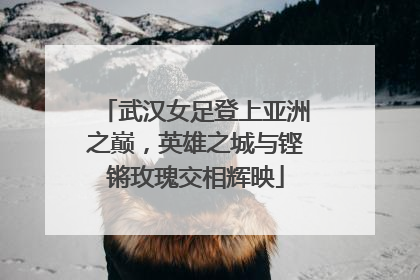 武汉女足登上亚洲之巅，英雄之城与铿锵玫瑰交相辉映