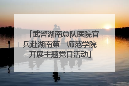 武警湖南总队医院官兵赴湖南第一师范学院开展主题党日活动