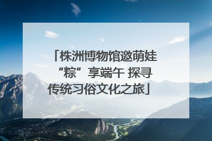 株洲博物馆邀萌娃“粽”享端午 探寻传统习俗文化之旅
