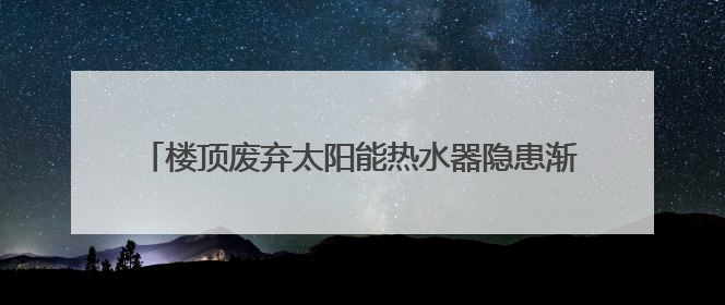 楼顶废弃太阳能热水器隐患渐显，池州已在排查但困难不少