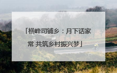 横峰司铺乡：月下话家常 共筑乡村振兴梦