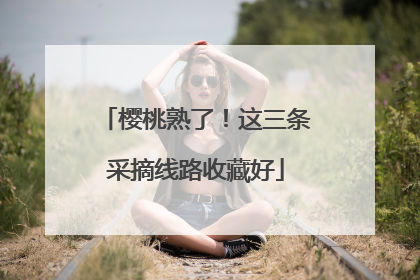 樱桃熟了！这三条采摘线路收藏好