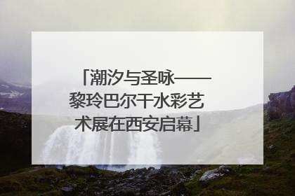 潮汐与圣咏——黎玲巴尔干水彩艺术展在西安启幕