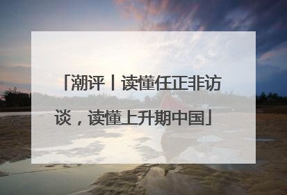 潮评丨读懂任正非访谈，读懂上升期中国