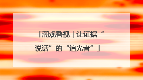 潮观警视｜让证据“说话”的“追光者”