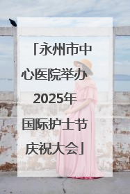 永州市中心医院举办2025年国际护士节庆祝大会