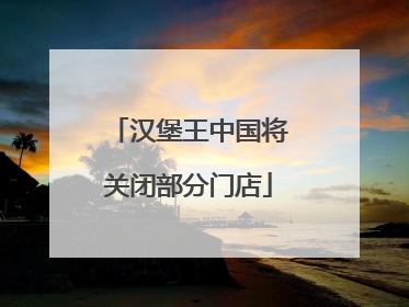 汉堡王中国将关闭部分门店